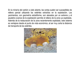 En la minería del carbón a cielo abierto, las cortas suelen ser susceptibles de
relleno parcial utilizando los estériles extraídos en la explotación. Los
yacimientos, con geometría estratiforme, son atacados por un extremo y el
paulatino avance de la explotación permite el relleno de la zona ya explotada.
Además de la restauración de la zona recientemente explotada, este sistema
es ventajoso desde el punto de vista económico, al ser muy corta la distancia
de transporte de los estériles.
 