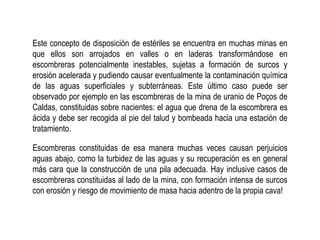 Este concepto de disposición de estériles se encuentra en muchas minas en
que ellos son arrojados en valles o en laderas transformándose en
escombreras potencialmente inestables, sujetas a formación de surcos y
erosión acelerada y pudiendo causar eventualmente la contaminación química
de las aguas superficiales y subterráneas. Este último caso puede ser
observado por ejemplo en las escombreras de la mina de uranio de Poços de
Caldas, constituidas sobre nacientes: el agua que drena de la escombrera es
ácida y debe ser recogida al pie del talud y bombeada hacia una estación de
tratamiento.
Escombreras constituidas de esa manera muchas veces causan perjuicios
aguas abajo, como la turbidez de las aguas y su recuperación es en general
más cara que la construcción de una pila adecuada. Hay inclusive casos de
escombreras constituidas al lado de la mina, con formación intensa de surcos
con erosión y riesgo de movimiento de masa hacia adentro de la propia cava!
 