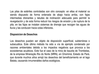 Las pilas de estériles controladas son otro concepto: en ellas el material va
siendo dispuesto de forma ordenada de abajo hacia arriba, con fajas
intermedias drenantes y taludes de inclinación adecuada para permitir la
revegetación y de esta forma reducir los riesgos de erosión y de ruptura de la
pila; en las fajas se instalan sistemas de drenaje que recogen las aguas de
lluvia y las conducen hacia cotas inferiores.
Disposicion de Desechos
Los desechos pueden ser objeto de disposición superficial, subterránea o
subacuática. Este último método ha sido a vía de ejemplo condenado por
razones ambientales debido a los impactos negativos que provoca a los
ecosistemas acuáticos. Este fue el caso de la mina de bauxita de Trombetas,
de la empresa Mineração Rio do Norte (MRN), en Oriximiná, Estado de Pará,
que durante muchos años arrojó los desechos del beneficiamiento en el lago
Batata, causando innumerables daños ecológicos.
 