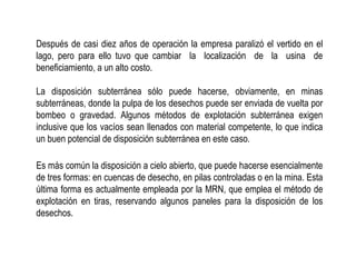 Después de casi diez años de operación la empresa paralizó el vertido en el
lago, pero para ello tuvo que cambiar la localización de la usina de
beneficiamiento, a un alto costo.
La disposición subterránea sólo puede hacerse, obviamente, en minas
subterráneas, donde la pulpa de los desechos puede ser enviada de vuelta por
bombeo o gravedad. Algunos métodos de explotación subterránea exigen
inclusive que los vacíos sean llenados con material competente, lo que indica
un buen potencial de disposición subterránea en este caso.
Es más común la disposición a cielo abierto, que puede hacerse esencialmente
de tres formas: en cuencas de desecho, en pilas controladas o en la mina. Esta
última forma es actualmente empleada por la MRN, que emplea el método de
explotación en tiras, reservando algunos paneles para la disposición de los
desechos.
 