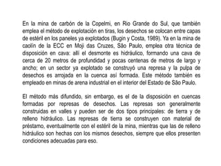 En la mina de carbón de la Copelmi, en Rio Grande do Sul, que también
emplea el método de explotación en tiras, los desechos se colocan entre capas
de estéril en los paneles ya explotados (Bugin y Costa, 1989). Ya en la mina de
caolín de la ECC en Moji das Cruzes, São Paulo, emplea otra técnica de
disposición en cava: allí el desmonte es hidráulico, formando una cava de
cerca de 20 metros de profundidad y pocas centenas de metros de largo y
ancho; en un sector ya explotado se construyó una represa y la pulpa de
desechos es arrojada en la cuenca así formada. Este método también es
empleado en minas de arena industrial en el interior del Estado de São Paulo.
El método más difundido, sin embargo, es el de la disposición en cuencas
formadas por represas de desechos. Las represas son generalmente
construidas en valles y pueden ser de dos tipos principales: de tierra y de
relleno hidráulico. Las represas de tierra se construyen con material de
préstamo, eventualmente con el estéril de la mina, mientras que las de relleno
hidráulico son hechas con los mismos desechos, siempre que ellos presenten
condiciones adecuadas para eso.
 
