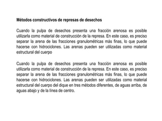 Métodos constructivos de represas de desechos
Cuando la pulpa de desechos presenta una fracción arenosa es posible
utilizarla como material de construcción de la represa. En este caso, es preciso
separar la arena de las fracciones granulométricas más finas, lo que puede
hacerse con hidrociclones. Las arenas pueden ser utilizadas como material
estructural del cuerpo
Cuando la pulpa de desechos presenta una fracción arenosa es posible
utilizarla como material de construcción de la represa. En este caso, es preciso
separar la arena de las fracciones granulométricas más finas, lo que puede
hacerse con hidrociclones. Las arenas pueden ser utilizadas como material
estructural del cuerpo del dique en tres métodos diferentes, de aguas arriba, de
aguas abajo y de la línea de centro.
 