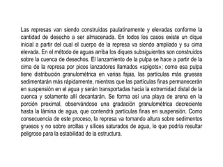 Las represas van siendo construidas paulatinamente y elevadas conforme la
cantidad de desecho a ser almacenada. En todos los casos existe un dique
inicial a partir del cual el cuerpo de la represa va siendo ampliado y su cima
elevada. En el método de aguas arriba los diques subsiguientes son construidos
sobre la cuenca de desechos. El lanzamiento de la pulpa se hace a partir de la
cima de la represa por picos lanzadores llamados «spigots»; como esa pulpa
tiene distribución granulométrica en varias fajas, las partículas más gruesas
sedimentarán más rápidamente, mientras que las partículas finas permanecerán
en suspensión en el agua y serán transportadas hacia la extremidad distal de la
cuenca y solamente allí decantarán. Se forma así una playa de arena en la
porción proximal, observándose una gradación granulométrica decreciente
hasta la lámina de agua, que contendrá partículas finas en suspensión. Como
consecuencia de este proceso, la represa va tomando altura sobre sedimentos
gruesos y no sobre arcillas y sílices saturados de agua, lo que podría resultar
peligroso para la estabilidad de la estructura.
 