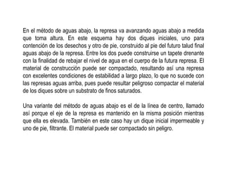 En el método de aguas abajo, la represa va avanzando aguas abajo a medida
que toma altura. En este esquema hay dos diques iniciales, uno para
contención de los desechos y otro de pie, construido al pie del futuro talud final
aguas abajo de la represa. Entre los dos puede construirse un tapete drenante
con la finalidad de rebajar el nivel de agua en el cuerpo de la futura represa. El
material de construcción puede ser compactado, resultando así una represa
con excelentes condiciones de estabilidad a largo plazo, lo que no sucede con
las represas aguas arriba, pues puede resultar peligroso compactar el material
de los diques sobre un substrato de finos saturados.
Una variante del método de aguas abajo es el de la línea de centro, llamado
así porque el eje de la represa es mantenido en la misma posición mientras
que ella es elevada. También en este caso hay un dique inicial impermeable y
uno de pie, filtrante. El material puede ser compactado sin peligro.
 