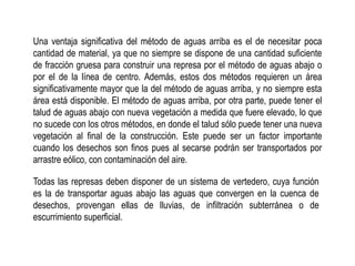 Una ventaja significativa del método de aguas arriba es el de necesitar poca
cantidad de material, ya que no siempre se dispone de una cantidad suficiente
de fracción gruesa para construir una represa por el método de aguas abajo o
por el de la línea de centro. Además, estos dos métodos requieren un área
significativamente mayor que la del método de aguas arriba, y no siempre esta
área está disponible. El método de aguas arriba, por otra parte, puede tener el
talud de aguas abajo con nueva vegetación a medida que fuere elevado, lo que
no sucede con los otros métodos, en donde el talud sólo puede tener una nueva
vegetación al final de la construcción. Este puede ser un factor importante
cuando los desechos son finos pues al secarse podrán ser transportados por
arrastre eólico, con contaminación del aire.
Todas las represas deben disponer de un sistema de vertedero, cuya función
es la de transportar aguas abajo las aguas que convergen en la cuenca de
desechos, provengan ellas de lluvias, de infiltración subterránea o de
escurrimiento superficial.
 