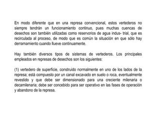 En modo diferente que en una represa convencional, estos vertederos no
siempre tendrán un funcionamiento continuo, pues muchas cuencas de
desechos son también utilizadas como reservorios de agua indus- trial, que es
recirculada al proceso, de modo que es común la situación en que sólo hay
derramamiento cuando llueve continuamente.
Hay también diversos tipos de sistemas de vertederos. Los principales
empleados en represas de desechos son los siguientes:
(1) vertedero de superficie, construido normalmente en uno de los lados de la
represa; está compuesto por un canal excavado en suelo o roca, eventualmente
revestido y que debe ser dimensionado para una creciente milenaria o
decamilenaria; debe ser concebido para ser operativo en las fases de operación
y abandono de la represa.
 