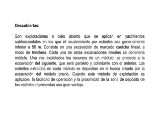 Descubiertas:
Son explotaciones a cielo abierto que se aplican en yacimientos
subhorizontales en los que el recubrimiento por estériles sea generalmente
inferior a 50 m. Consiste en una excavación de marcado carácter lineal, a
modo de trinchera. Cada una de estas excavaciones lineales se denomina
módulo. Una vez explotados los recursos de un módulo, se procede a la
excavación del siguiente, que será paralelo y colindante con el anterior. Los
estériles extraídos en cada módulo se depositan en el hueco creado por la
excavación del módulo previo. Cuando este método de explotación es
aplicable, la facilidad de operación y la proximidad de la zona de depósito de
los estériles representan una gran ventaja.
 