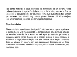 (5) bomba flotante: el agua clarificada es bombeada; es un sistema válido
solamente durante la operación de la represa o de la mina, pues en la fase de
abandono la estructura debe ser estable de forma auto-sustentable; trae también
problemas en caso de lluvias muy intensas, por eso debe ser utilizada en conjunto
con un vertedero de superficie que garantizará el desagüe.
Pilas Controladas
Pilas controladas son sistemas de disposición de desechos en que a la pulpa se
le extrae el agua y la fracción sólida es almacenada en pilas similares a las de
los estériles. Además de la extracción del agua es necesario promover la
separación por lo menos de parte de la fracción arcillosa a fin de asegurar la
estabilidad a largo plazo de la pila. Por ello, muchas veces la pila controlada
debe ser utilizada en conjunto con otro sistema para disposición de los finos,
usualmente una represa de desechos o, más preci- samente en este caso, una
represa de lodo.
 