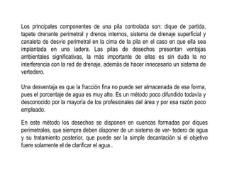 Los principales componentes de una pila controlada son: dique de partida,
tapete drenante perimetral y drenos internos, sistema de drenaje superficial y
canaleta de desvío perimetral en la cima de la pila en el caso en que ella sea
implantada en una ladera. Las pilas de desechos presentan ventajas
ambientales significativas, la más importante de ellas es sin duda la no
interferencia con la red de drenaje, además de hacer innecesario un sistema de
vertedero.
Una desventaja es que la fracción fina no puede ser almacenada de esa forma,
pues el porcentaje de agua es muy alto. Es un método poco difundido todavía y
desconocido por la mayoría de los profesionales del área y por esa razón poco
empleado.
En este método los desechos se disponen en cuencas formadas por diques
perimetrales, que siempre deben disponer de un sistema de ver- tedero de agua
y su tratamiento posterior, que puede ser la simple decantación si el objetivo
fuere solamente el de clarificar el agua..
 