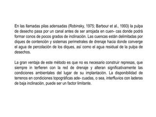 En las llamadas pilas adensadas (Robinsky, 1975; Barbour et al., 1993) la pulpa
de desecho pasa por un canal antes de ser arrojada en cuen- cas donde podrá
formar conos de pocos grados de inclinación. Las cuencas están delimitadas por
diques de contención y sistemas perimetrales de drenaje hacia donde converge
el agua de percolación de los diques, así como el agua residual de la pulpa de
desechos.
La gran ventaja de este método es que no es necesario construir represas, que
siempre in terfieren con la red de drenaje y alteran significativamente las
condiciones ambientales del lugar de su implantación. La disponibilidad de
terrenos en condiciones topográficas ade- cuadas, o sea, interfluvios con laderas
de baja inclinación, puede ser un factor limitante.
 