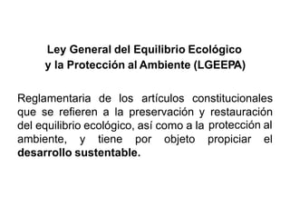 Ley General del Equilibrio Ecológico
y la Protección al Ambiente (LGEEPA)
Reglamentaria de los artículos constitucionales
que se refieren a la preservación y restauración
protección aldel equilibrio ecológico, así como a la
ambiente, y tiene por objeto propiciar el
desarrollo sustentable.
 