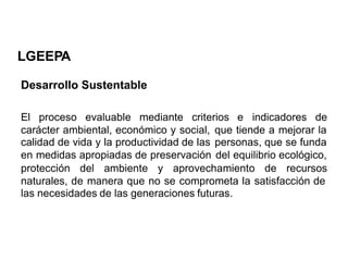 LGEEPA
Desarrollo Sustentable
El proceso evaluable mediante criterios e indicadores de
carácter ambiental, económico y social,
calidad de vida y la productividad de las
en medidas apropiadas de preservación
que tiende a mejorar la
personas, que se funda
del equilibrio ecológico,
protección del ambiente y aprovechamiento de recursos
naturales, de manera que no se comprometa la satisfacción de
las necesidades de las generaciones futuras.
 