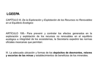 LGEEPA
CAPÍTULO III, De la Exploración y Explotación de los Recursos no Renovables
en el Equilibrio Ecológico
ARTÍCULO
exploración
ecológico e
108.- Para prevenir y controlar los efectos generados en la
y explotación de los recursos no renovables en el equilibrio
integridad de los ecosistemas, la Secretaría expedirá las normas
oficiales mexicanas que permitan:
III. La adecuada ubicación y formas de los depósitos de desmontes, relaves
y escorias de las minas y establecimientos de beneficios de los minerales.
 