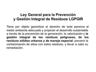 Ley General para la Prevención
y Gestión Integral de Residuos LGPGIR
Tiene por objeto garantizar el derecho de toda persona al
medio ambiente adecuado y propiciar el desarrollo sustentable
a través de la prevención de la generación, la valorización y la
gestión integral de los residuos peligrosos, de los
residuos sólidos urbanos y de manejo especial; prevenir la
contaminación de sitios con estos residuos, y llevar a cabo su
remediación.
 