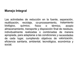 Manejo Integral
Las actividades de reducción en la fuente, separación,
tratamientoreutilización,
biológico,
reciclaje,
químico,
co-procesamiento,
físico o térmico, acopio
residuos,
manera
almacenamiento, transporte y disposición final de
individualmente realizadas o combinadas
apropiada, para adaptarse a las condiciones y
de
necesidades
valorización,de cada lugar, cumpliendo objetivos de
eficiencia
social.
sanitaria, ambiental, tecnológica, económica y
 