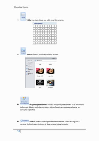 Manual de Usuario




               Tabla: inserta o dibuja una tabla en el documento.




               Imagen: inserta una imagen de un archivo.




                   Imágenes prediseñadas: inserta imágenes prediseñadas en el documento
        incluyendo dibujos, películas, sonidos o fotografías almacenadas para ilustrar un
        concepto especifico.




                     Formas: inserta formas previamente diseñadas como rectángulos y
        círculos, flechas líneas, simbolos de diagrama de flujo y llamadas.


   10
 