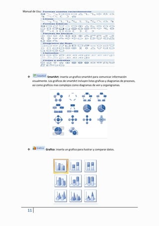 Manual de Usuario




                   SmartArt: inserta un grafico smartArt para comunicar información
        visualmente. Los gráficos de smartArt incluyen listas graficas y diagramas de procesos,
        asi como graficos mas complejos como diagramas de ven y organigramas.




                   Grafico: inserta un grafico para ilustrar y comparar datos.




   11
 