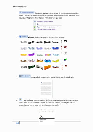 Manual de Usuario


                                Elementos rápidos: inserta piezas de contenido que se pueden
        volver a utilizar, incluyendo campos, propiedades de documento como el titulo o autor
        o cualquier fragmento de código con formato previo que cree.




                    WordArt: inserta texto decorativo en el documento.




                        Letra capital: crea una letra capital al principio de un párrafo.




            Línea de firma: inserta una línea de firma que especifique la persona que debe
        firmar. Para insertar una firma digital, es necesario obtener un id digital como el
        proporcionado por un socio con certificado de Microsoft.




   13
 