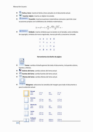 Manual de Usuario


           Fecha y hora: inserta la fecha y hora actuales en el documento actual.
            Insertar objeto: inserta un objeto incrustado.
                    Ecuación: inserta ecuaciones matemáticas comunes o permite crear
        ecuaciones propias con la biblioteca de símbolos matematicos.




                     Símbolo: inserta símbolos que no existen en el teclado, como símbolos
        de copyright, símbolos de marca registrada, marcas párrafo y caracteres Unicode.




                                 Herramientas de diseño de página



               Temas: cambia el diseño general de todo el documento, incluyendo colores,
        fuentes y efectos.
           Colores del tema: cambia colores del tema actual.
           Fuentes del tema: cambia fuentes del tema actual.
            Efectos del tema: cambia efectos del tema actual.



                  Márgenes: selecciona los tamaños del margen para todo el documento o
        para la selección actual.




   14
 