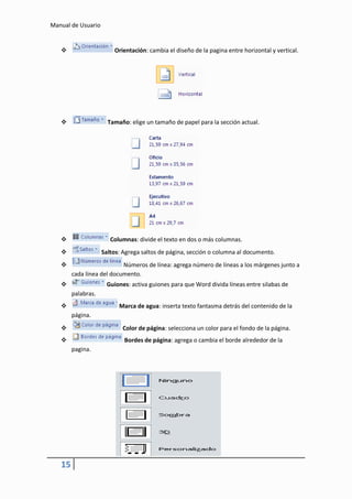 Manual de Usuario


                       Orientación: cambia el diseño de la pagina entre horizontal y vertical.




                     Tamaño: elige un tamaño de papel para la sección actual.




                      Columnas: divide el texto en dos o más columnas.
                   Saltos: Agrega saltos de página, sección o columna al documento.
                          Números de línea: agrega número de líneas a los márgenes junto a
        cada línea del documento.
                    Guiones: activa guiones para que Word divida líneas entre silabas de
        palabras.
                         Marca de agua: inserta texto fantasma detrás del contenido de la
        página.

                          Color de página: selecciona un color para el fondo de la página.
                           Bordes de página: agrega o cambia el borde alrededor de la
        pagina.




   15
 