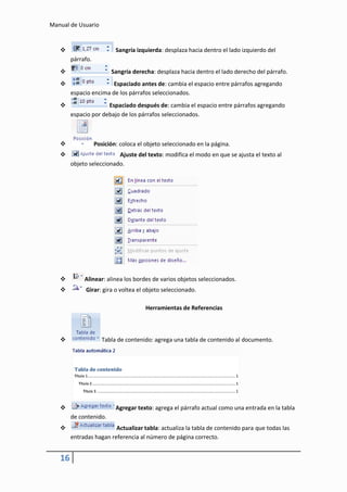 Manual de Usuario


                          Sangría izquierda: desplaza hacia dentro el lado izquierdo del
        párrafo.
                        Sangría derecha: desplaza hacia dentro el lado derecho del párrafo.
                       Espaciado antes de: cambia el espacio entre párrafos agregando
        espacio encima de los párrafos seleccionados.
                     Espaciado después de: cambia el espacio entre párrafos agregando
        espacio por debajo de los párrafos seleccionados.



                  Posición: coloca el objeto seleccionado en la página.
                         Ajuste del texto: modifica el modo en que se ajusta el texto al
        objeto seleccionado.




            Alinear: alinea los bordes de varios objetos seleccionados.
            Girar: gira o voltea el objeto seleccionado.

                                       Herramientas de Referencias



                     Tabla de contenido: agrega una tabla de contenido al documento.




                          Agregar texto: agrega el párrafo actual como una entrada en la tabla
        de contenido.
                        Actualizar tabla: actualiza la tabla de contenido para que todas las
        entradas hagan referencia al número de página correcto.


   16
 