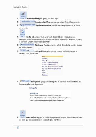 Manual de Usuario




                  Insertar nota de pie: agrega una nota al pie.
                              Insertar nota al final: agrega una nota al final del documento.
                               Siguiente nota al pie: desplácese a la siguiente nota al pie del
        documento.



                 Insertar cita: cita un libro, un artículo de periódico u otra publicación
        periódica como fuente de una parte de información del documento. Word da formato
        a la cita en función del estilo seleccionado.
                             Administrar fuentes: muestra la lista de todas las fuentes citadas
        en el documento.
                            Estilo de bibliografía: permite elegir el estilo de cita que se
        utilizara en el documento.




                       Bibliografía: agrega una bibliografía en la que se enumeran todas las
        fuentes citadas en el documento.




                Insertar título: agrega un titulo o imagen a una imagen. Un titulo es una línea
        de texto que aparece debajo de un objeto para escribirlo.



   17
 