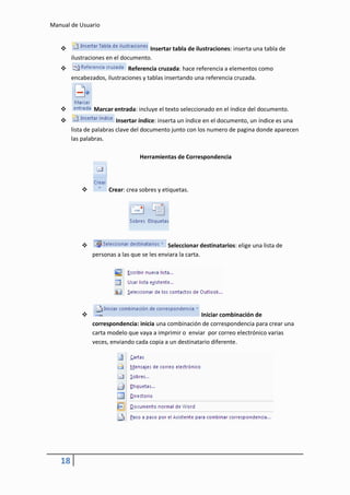 Manual de Usuario


                                    Insertar tabla de ilustraciones: inserta una tabla de
        ilustraciones en el documento.
                            Referencia cruzada: hace referencia a elementos como
        encabezados, ilustraciones y tablas insertando una referencia cruzada.



               Marcar entrada: incluye el texto seleccionado en el índice del documento.
                         Insertar índice: inserta un índice en el documento, un índice es una
        lista de palabras clave del documento junto con los numero de pagina donde aparecen
        las palabras.

                                  Herramientas de Correspondencia




                     Crear: crea sobres y etiquetas.




                                            Seleccionar destinatarios: elige una lista de
                personas a las que se les enviara la carta.




                                                        Iniciar combinación de
                correspondencia: inicia una combinación de correspondencia para crear una
                carta modelo que vaya a imprimir o enviar por correo electrónico varias
                veces, enviando cada copia a un destinatario diferente.




   18
 
