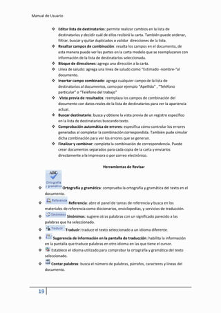 Manual de Usuario


             Editar lista de destinatarios: permite realizar cambios en la lista de
              destinatarios y decidir cuál de ellos recibirá la carta. También puede ordenar,
              filtrar, buscar y quitar duplicados o validar direcciones de la lista.
             Resaltar campos de combinación: resalta los campos en el documento, de
              esta manera puede ver las partes en la carta modelo que se reemplazaran con
              información de la lista de destinatarios seleccionada.
             Bloque de direcciones: agrega una dirección a la carta.
             Línea de saludo: agrega una línea de saludo como “Estimado -nombre-“al
              documento.
             Insertar campo combinado: agrega cualquier campo de la lista de
              destinatarios al documentos, como por ejemplo “Apellido” , “Teléfono
              particular” o “Teléfono del trabajo”
             .Vista previa de resultados: reemplaza los campos de combinación del
              documento con datos reales de la lista de destinatarios para ver la apariencia
              actual.
             Buscar destinatario: busca y obtiene la vista previa de un registro específico
              en la lista de destinatarios buscando texto.
             Comprobación automática de errores: específica cómo controlar los errores
              generados al completar la combinación correspondida. También pude simular
              dicha combinación para ver los errores que se generan.
             Finalizar y combinar: completa la combinación de correspondencia. Puede
              crear documentos separados para cada copia de la carta y enviarlos
              directamente a la impresora o por correo electrónico.

                                           Herramientas de Revisar




               Ortografía y gramática: comprueba la ortografía y gramática del texto en el
        documento.

                     Referencia: abre el panel de tareas de referencia y busca en los
        materiales de referencia como diccionarios, enciclopedias, y servicios de traducción.
                    Sinónimos: sugiere otras palabras con un significado parecido a las
        palabras que ha seleccionado.
                   Traducir: traduce el texto seleccionado a un idioma diferente.

            Sugerencia de información en la pantalla de traducción: habilita la información
        en la pantalla que traduce palabras en otro idioma en las que tiene el cursor.
           Establece el idioma utilizado para comprobar la ortografía y gramática del texto
        seleccionado.
          Contar palabras: busca el número de palabras, párrafos, caracteres y líneas del
        documento.




   19
 