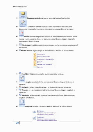Manual de Usuario




                   Nuevo comentario: agrega un comentario sobre la selección.



                  Control de cambios: controla todos los cambios realizados en el
        documento, incluidas las inserciones eliminaciones y los cambios de formatos.



              Globos: permite elegir como mostrar las revisiones en el documento, puede
        mostrar revisiones como globos en los márgenes del documento para mostrarlas
        directamente dentro de este.

           Mostrar para revisión: selecciona como desea ver los cambios propuestos en el
        documento.
          Mostar marcas: elige que tipo de marcado desea mostrar en el documento.




          Panel de revisiones: muestra las revisiones en otra ventana.



                 Aceptar: acepta todos los cambios en el documento y continúa con el
        siguiente.
          Rechazar: rechaza el cambio actual y va al siguiente cambio propuesto.
           Anterior: va a la marca de revisión anterior del documento para aceptarla o
        rechazarla.
           Siguiente: se desplaza a la siguiente marcha de revisión del documento para
        aceptarla o rechazarla.




                Comparar: compara o cambia la varias versiones de un documento.




   20
 