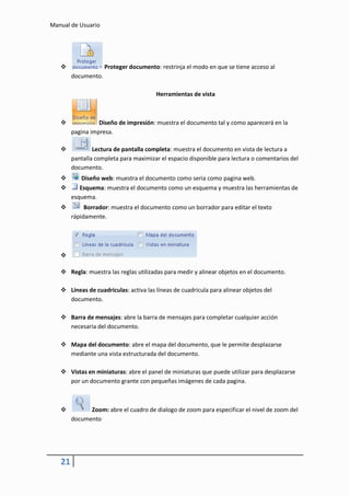 Manual de Usuario




                    Proteger documento: restrinja el modo en que se tiene acceso al
        documento.

                                        Herramientas de vista



                 Diseño de impresión: muestra el documento tal y como aparecerá en la
        pagina impresa.

               Lectura de pantalla completa: muestra el documento en vista de lectura a
        pantalla completa para maximizar el espacio disponible para lectura o comentarios del
        documento.
           Diseño web: muestra el documento como seria como pagina web.
          Esquema: muestra el documento como un esquema y muestra las herramientas de
        esquema.
            Borrador: muestra el documento como un borrador para editar el texto
        rápidamente.




   

    Regla: muestra las reglas utilizadas para medir y alinear objetos en el documento.

    Líneas de cuadriculas: activa las líneas de cuadricula para alinear objetos del
     documento.

    Barra de mensajes: abre la barra de mensajes para completar cualquier acción
     necesaria del documento.

    Mapa del documento: abre el mapa del documento, que le permite desplazarse
     mediante una vista estructurada del documento.

    Vistas en miniaturas: abre el panel de miniaturas que puede utilizar para desplazarse
     por un documento grante con pequeñas imágenes de cada pagina.



             Zoom: abre el cuadro de dialogo de zoom para especificar el nivel de zoom del
        documento




   21
 