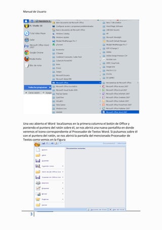 Manual de Usuario




Una vez abierto el Word localizamos en la primera columna el botón de Office y
poniendo el puntero del ratón sobre él, se nos abrirá una nueva pantallita en donde
veremos el Icono correspondiente al Procesador de Textos Word. Si pulsamos sobre él
con el puntero del ratón, se nos abrirá la pantalla del mencionado Procesador de
Textos como vemos en la Figura




     3
 