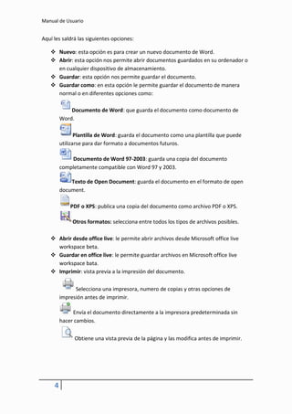 Manual de Usuario


Aquí les saldrá las siguientes opciones:

    Nuevo: esta opción es para crear un nuevo documento de Word.
    Abrir: esta opción nos permite abrir documentos guardados en su ordenador o
     en cualquier dispositivo de almacenamiento.
    Guardar: esta opción nos permite guardar el documento.
    Guardar como: en esta opción le permite guardar el documento de manera
     normal o en diferentes opciones como:

             Documento de Word: que guarda el documento como documento de
         Word.

                Plantilla de Word: guarda el documento como una plantilla que puede
         utilizarse para dar formato a documentos futuros.

             Documento de Word 97-2003: guarda una copia del documento
         completamente compatible con Word 97 y 2003.

             Texto de Open Document: guarda el documento en el formato de open
         document.

             PDF o XPS: publica una copia del documento como archivo PDF o XPS.

              Otros formatos: selecciona entre todos los tipos de archivos posibles.

    Abrir desde office live: le permite abrir archivos desde Microsoft office live
     workspace beta.
    Guardar en office live: le permite guardar archivos en Microsoft office live
     workspace bata.
    Imprimir: vista previa a la impresión del documento.

               Selecciona una impresora, numero de copias y otras opciones de
         impresión antes de imprimir.

              Envía el documento directamente a la impresora predeterminada sin
         hacer cambios.


               Obtiene una vista previa de la página y las modifica antes de imprimir.




     4
 