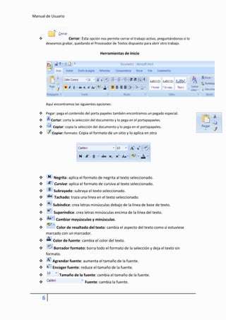 Manual de Usuario




                     Cerrar: Esta opción nos permite cerrar el trabajo activo, preguntándonos si lo
         deseamos grabar, quedando el Procesador de Textos dispuesto para abrir otro trabajo.

                                           Herramientas de inicio




         Aquí encontramos las siguientes opciones:

    Pegar: pega el contenido del porta papeles también encontramos un pegado especial.
           Cortar: corta la selección del documento y lo pega en el portapapaeles.
            Copiar: copia la selección del documento y lo pega en el portapapeles.
           Copiar: formato: Copia el formato de un sitio y lo aplica en otro




            Negrita: aplica el formato de negrita al texto seleccionado.
            Cursiva: aplica el formato de cursiva al texto seleccionado.
            Subrayado: subraya el texto seleccionado.
             Tachado: traza una línea en el texto seleccionado.
            Subíndice: crea letras minúsculas debajo de la línea de base de texto.
            Superíndice: crea letras minúsculas encima de la línea del texto.
              Cambiar mayúsculas y minúsculas.
             Color de resaltado del texto: cambia el aspecto del texto como si estuviese
         marcado con un marcador.
            Color de fuente: cambia el color del texto.
            Borrador formato: borra todo el formato de la selección y deja el texto sin
         formato.
            Agrandar fuente: aumenta el tamaño de la fuente.
            Encoger fuente: reduce el tamaño de la fuente.
                Tamaño de la fuente: cambia el tamaño de la fuente.
                                Fuente: cambia la fuente.


     6
 