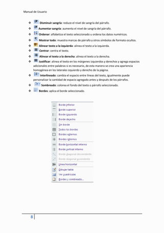 Manual de Usuario


             Disminuir sangría: reduce el nivel de sangría del párrafo.
            Aumentar sangría: aumenta el nivel de sangría del párrafo.
            Ordenar: alfabetiza el texto seleccionado u ordena los datos numéricos.
            Mostrar todo: muestra marcas de párrafo y otros símbolos de formato ocultos.
            Alinear texto a la izquierda: alinea el texto a la izquierda.
            Centrar: centra el texto.
            Alinear el texto a la derecha: alinea el texto a la derecha.
             Justificar: alinea el texto en los márgenes izquierdos y derechos y agrega espacios
         adicionales entre palabras si es necesario, de esta manera se crea una apariencia
         homogénea en los laterales izquierdo y derecho de la página.
             Interlineado: cambia el espacio entre líneas del texto, igualmente puede
         personalizar la cantidad de espacio agregado antes y después de los párrafos.
              Sombreado: colorea el fondo del texto o párrafo seleccionado.
            Bordes: aplica el borde seleccionado.




     8
 