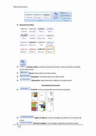 Manual de Usuario




    Selección de estilos:




                  Cambiar estilos: cambia el conjunto de estilos, colores y fuentes utilizados
         en este documento.

                     Buscar: busca texto en el documento.

                        Remplazar: reemplaza texto en el documento.

                         Seleccionar: selecciona texo u objetos en el documento.

                                        Herramientas de insertar

                        Portada: inserta una portada como formato completo.




                             Pagina en blanco: inserta una página en blanco en la posición del
         cursor.
                           Salto de la página: inicia la página siguiente en posición actual.

     9
 