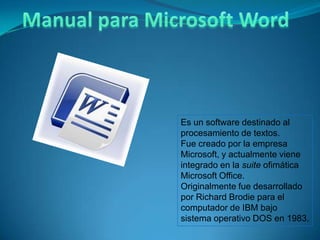 Es un software destinado al
procesamiento de textos.
Fue creado por la empresa
Microsoft, y actualmente viene
integrado en la suite ofimática
Microsoft Office.
Originalmente fue desarrollado
por Richard Brodie para el
computador de IBM bajo
sistema operativo DOS en 1983.
 