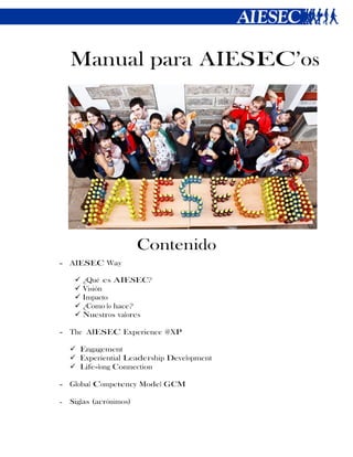Manual para AIESEC’os




                         Contenido
- AIESEC Way

        ¿Qué es AIESEC?
        Visión
        Impacto
        ¿Como lo hace?
        Nuestros valores

- The AIESEC Experience @XP

     Engagement
     Experiential Leadership Development
     Life-long Connection

- Global Competency Model GCM

-   Siglas (acrónimos)
 