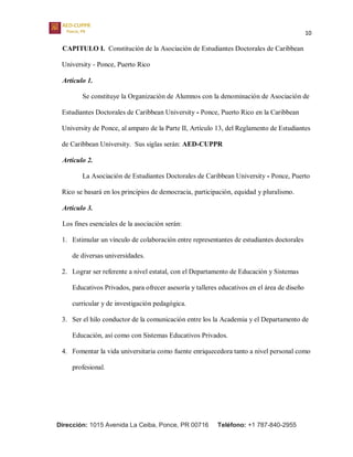 10
Dirección: 1015 Avenida La Ceiba, Ponce, PR 00716 Teléfono: +1 787-840-2955
CAPITULO I. Constitución de la Asociación de Estudiantes Doctorales de Caribbean
University - Ponce, Puerto Rico
Artículo 1.
Se constituye la Organización de Alumnos con la denominación de Asociación de
Estudiantes Doctorales de Caribbean University - Ponce, Puerto Rico en la Caribbean
University de Ponce, al amparo de la Parte II, Artículo 13, del Reglamento de Estudiantes
de Caribbean University. Sus siglas serán: AED-CUPPR
Artículo 2.
La Asociación de Estudiantes Doctorales de Caribbean University - Ponce, Puerto
Rico se basará en los principios de democracia, participación, equidad y pluralismo.
Artículo 3.
Los fines esenciales de la asociación serán:
1. Estimular un vínculo de colaboración entre representantes de estudiantes doctorales
de diversas universidades.
2. Lograr ser referente a nivel estatal, con el Departamento de Educación y Sistemas
Educativos Privados, para ofrecer asesoría y talleres educativos en el área de diseño
curricular y de investigación pedagógica.
3. Ser el hilo conductor de la comunicación entre los la Academia y el Departamento de
Educación, así como con Sistemas Educativos Privados.
4. Fomentar la vida universitaria como fuente enriquecedora tanto a nivel personal como
profesional.
 