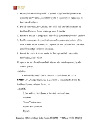 11
Dirección: 1015 Avenida La Ceiba, Ponce, PR 00716 Teléfono: +1 787-840-2955
5. Establecer un sistema que garantice la igualdad de oportunidades para todos los
estudiantes del Programa Doctoral en Filosofía en Educación con especialidad en
Currículo y Enseñanza.
6. Proveer conferencias, foros, talleres, entre otros, para dotar a los estudiantes de
Caribbean University de una mejor experiencia de estudio.
7. Facilitar la difusión de competencias transversales con carácter económico y humano.
8. Establecer cauces para la comunicación entre el sector empresarial, tanto público
como privado, con las facultades del Programa Doctoral en Filosofía en Educación
con especialidad en Currículo y Enseñanza.
9. Cumplir los valores de nuestra asociación: liderazgo, calidad, colaboración,
transparencia, ética y pasión.
10. Apostar por una educación de calidad, alineada a las necesidades que exigen los
cambios globales.
Artículo 4.
El domicilio social será en 1015 Avenida La Ceiba, Ponce, PR 00716
CAPITULO II. Cuerpo Directivo de la Asociación de Estudiantes Doctorales de
Caribbean University - Ponce, Puerto Rico
Artículo 5.
El Cuerpo Directivo de la asociación estará conformado por:
Presidenta
Primera Vice presidenta
Segunda Vice presidenta
Tesorera
 