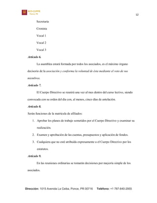 12
Dirección: 1015 Avenida La Ceiba, Ponce, PR 00716 Teléfono: +1 787-840-2955
Secretaria
Cronista
Vocal 1
Vocal 2
Vocal 3
Artículo 6.
La asamblea estará formada por todos los asociados, es el máximo órgano
decisorio de la asociación y conforma la voluntad de ésta mediante el voto de sus
miembros.
Artículo 7.
El Cuerpo Directivo se reunirá una vez al mes dentro del curso lectivo, siendo
convocada con su orden del día con, al menos, cinco días de antelación.
Artículo 8.
Serán funciones de la matrícula de afiliados:
1. Aprobar los planes de trabajo sometidos por el Cuerpo Directivo y examinar su
realización.
2. Examen y aprobación de las cuentas, presupuestos y aplicación de fondos.
3. Cualquiera que no esté atribuida expresamente a el Cuerpo Directivo por los
estatutos.
Artículo 9.
En las reuniones ordinarias se tomarán decisiones por mayoría simple de los
asociados.
 