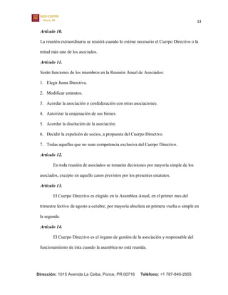 13
Dirección: 1015 Avenida La Ceiba, Ponce, PR 00716 Teléfono: +1 787-840-2955
Artículo 10.
La reunión extraordinaria se reunirá cuando lo estime necesario el Cuerpo Directivo o la
mitad más uno de los asociados.
Artículo 11.
Serán funciones de los miembros en la Reunión Anual de Asociados:
1. Elegir Junta Directiva.
2. Modificar estatutos.
3. Acordar la asociación o confederación con otras asociaciones.
4. Autorizar la enajenación de sus bienes.
5. Acordar la disolución de la asociación.
6. Decidir la expulsión de socios, a propuesta del Cuerpo Directivo.
7. Todas aquellas que no sean competencia exclusiva del Cuerpo Directivo.
Artículo 12.
En toda reunión de asociados se tomarán decisiones por mayoría simple de los
asociados, excepto en aquello casos previstos por los presentes estatutos.
Artículo 13.
El Cuerpo Directivo es elegido en la Asamblea Anual, en el primer mes del
trimestre lectivo de agosto a octubre, por mayoría absoluta en primera vuelta o simple en
la segunda.
Artículo 14.
El Cuerpo Directivo es el órgano de gestión de la asociación y responsable del
funcionamiento de ésta cuando la asamblea no está reunida.
 