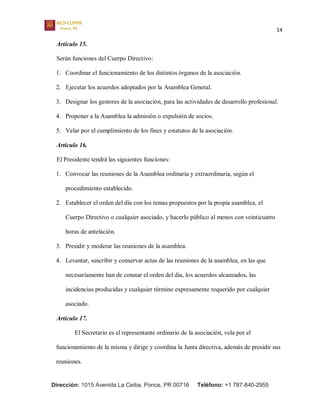 14
Dirección: 1015 Avenida La Ceiba, Ponce, PR 00716 Teléfono: +1 787-840-2955
Artículo 15.
Serán funciones del Cuerpo Directivo:
1. Coordinar el funcionamiento de los distintos órganos de la asociación.
2. Ejecutar los acuerdos adoptados por la Asamblea General.
3. Designar los gestores de la asociación, para las actividades de desarrollo profesional.
4. Proponer a la Asamblea la admisión o expulsión de socios.
5. Velar por el cumplimiento de los fines y estatutos de la asociación.
Artículo 16.
El Presidente tendrá las siguientes funciones:
1. Convocar las reuniones de la Asamblea ordinaria y extraordinaria, según el
procedimiento establecido.
2. Establecer el orden del día con los temas propuestos por la propia asamblea, el
Cuerpo Directivo o cualquier asociado, y hacerlo público al menos con veinticuatro
horas de antelación.
3. Presidir y moderar las reuniones de la asamblea.
4. Levantar, suscribir y conservar actas de las reuniones de la asamblea, en las que
necesariamente han de constar el orden del día, los acuerdos alcanzados, las
incidencias producidas y cualquier término expresamente requerido por cualquier
asociado.
Artículo 17.
El Secretario es el representante ordinario de la asociación, vela por el
funcionamiento de la misma y dirige y coordina la Junta directiva, además de presidir sus
reuniones.
 