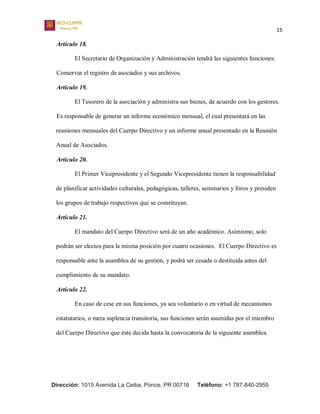 15
Dirección: 1015 Avenida La Ceiba, Ponce, PR 00716 Teléfono: +1 787-840-2955
Artículo 18.
El Secretario de Organización y Administración tendrá las siguientes funciones:
Conservar el registro de asociados y sus archivos.
Artículo 19.
El Tesorero de la asociación y administra sus bienes, de acuerdo con los gestores.
Es responsable de generar un informe económico mensual, el cual presentará en las
reuniones mensuales del Cuerpo Directivo y un informe anual presentado en la Reunión
Anual de Asociados.
Artículo 20.
El Primer Vicepresidente y el Segundo Vicepresidente tienen la responsabilidad
de planificar actividades culturales, pedagógicas, talleres, seminarios y foros y presiden
los grupos de trabajo respectivos que se constituyan.
Artículo 21.
El mandato del Cuerpo Directivo será de un año académico. Asimismo, solo
podrán ser electos para la misma posición por cuatro ocasiones. El Cuerpo Directivo es
responsable ante la asamblea de su gestión, y podrá ser cesada o destituida antes del
cumplimiento de su mandato.
Artículo 22.
En caso de cese en sus funciones, ya sea voluntario o en virtud de mecanismos
estatutarios, o mera suplencia transitoria, sus funciones serán asumidas por el miembro
del Cuerpo Directivo que éste decida hasta la convocatoria de la siguiente asamblea.
 