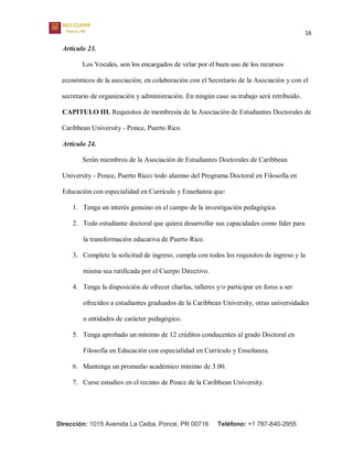 16
Dirección: 1015 Avenida La Ceiba, Ponce, PR 00716 Teléfono: +1 787-840-2955
Artículo 23.
Los Vocales, son los encargados de velar por el buen uso de los recursos
económicos de la asociación, en colaboración con el Secretario de la Asociación y con el
secretario de organización y administración. En ningún caso su trabajo será retribuido.
CAPITULO III. Requisitos de membresía de la Asociación de Estudiantes Doctorales de
Caribbean University - Ponce, Puerto Rico
Artículo 24.
Serán miembros de la Asociación de Estudiantes Doctorales de Caribbean
University - Ponce, Puerto Rico: todo alumno del Programa Doctoral en Filosofía en
Educación con especialidad en Currículo y Enseñanza que:
1. Tenga un interés genuino en el campo de la investigación pedagógica.
2. Todo estudiante doctoral que quiera desarrollar sus capacidades como líder para
la transformación educativa de Puerto Rico.
3. Complete la solicitud de ingreso, cumpla con todos los requisitos de ingreso y la
misma sea ratificada por el Cuerpo Directivo.
4. Tenga la disposición de ofrecer charlas, talleres y/o participar en foros a ser
ofrecidos a estudiantes graduados de la Caribbean University, otras universidades
o entidades de carácter pedagógico.
5. Tenga aprobado un mínimo de 12 créditos conducentes al grado Doctoral en
Filosofía en Educación con especialidad en Currículo y Enseñanza.
6. Mantenga un promedio académico mínimo de 3.00.
7. Curse estudios en el recinto de Ponce de la Caribbean University.
 