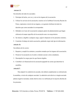 17
Dirección: 1015 Avenida La Ceiba, Ponce, PR 00716 Teléfono: +1 787-840-2955
Artículo 25.
Son derechos de todos los asociados:
1. Participar de hecho, con voz y voto en los órganos de la asociación.
2. Utilizar los servicios de la asociación, reunirse en la Caribbean University Recinto de
Ponce, expresarse a través de sus órganos, y en general, disfrutar de todos los
derechos que como asociados le corresponden.
3. Defender en el seno de la asociación cualquier género de planteamientos que hagan
referencia al campo específico de la asociación sean o no mayoritarios.
4. Ser elector y elegible a cualquier cargo, según lo dispuesto en los presentes estatutos.
5. Controlar el trabajo de toda la asociación, pudiendo exigir todo tipo de información.
Artículo 26.
Son deberes de los socios:
1. Respetar y cumplir los estatutos y acuerdos tomados por los órganos de la asociación.
2. Promover la asociación en el centro e intentar asociar a otros estudiantes.
3. Desempeñar los cargos para los que fueran elegidos.
4. Contribuir a la financiación de la asociación pagando las cuotas que determine la
asamblea.
Artículo27.
Para adquirir la condición de asociado, éste deberá cumplimentar su solicitud ante
la asamblea, a través de cualquier asociado. La admisión será efectiva si ningún asociado
plantea negativa razonada, siendo efectiva ésta si es ratificada por la mayoría absoluta de
los presentes.
 