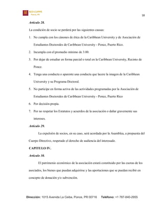 18
Dirección: 1015 Avenida La Ceiba, Ponce, PR 00716 Teléfono: +1 787-840-2955
Artículo 28.
La condición de socio se perderá por las siguientes causas:
1. No cumpla con los cánones de ética de la Caribbean University y de Asociación de
Estudiantes Doctorales de Caribbean University - Ponce, Puerto Rico.
2. Incumpla con el promedio mínimo de 3.00.
3. Por dejar de estudiar en forma parcial o total en la Caribbean University, Recinto de
Ponce.
4. Tenga una conducta o aparente una conducta que lacere la imagen de la Caribbean
University y su Programa Doctoral.
5. No participe en forma activa de las actividades programadas por la Asociación de
Estudiantes Doctorales de Caribbean University - Ponce, Puerto Rico
6. Por decisión propia.
7. Por no respetar los Estatutos y acuerdos de la asociación o dañar gravemente sus
intereses.
Artículo 29.
La expulsión de socios, en su caso, será acordada por la Asamblea, a propuesta del
Cuerpo Directivo, respetado el derecho de audiencia del interesado.
CAPITULO IV.
Artículo 30.
El patrimonio económico de la asociación estará constituido por las cuotas de los
asociados, los bienes que puedan adquirirse y las aportaciones que se puedan recibir en
concepto de donación y/o subvención.
 