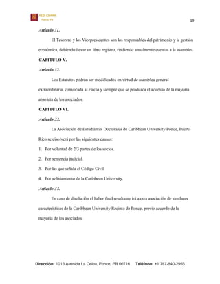 19
Dirección: 1015 Avenida La Ceiba, Ponce, PR 00716 Teléfono: +1 787-840-2955
Artículo 31.
El Tesorero y los Vicepresidentes son los responsables del patrimonio y la gestión
económica, debiendo llevar un libro registro, rindiendo anualmente cuentas a la asamblea.
CAPITULO V.
Artículo 32.
Los Estatutos podrán ser modificados en virtud de asamblea general
extraordinaria, convocada al efecto y siempre que se produzca el acuerdo de la mayoría
absoluta de los asociados.
CAPITULO VI.
Artículo 33.
La Asociación de Estudiantes Doctorales de Caribbean University Ponce, Puerto
Rico se disolverá por las siguientes causas:
1. Por voluntad de 2/3 partes de los socios.
2. Por sentencia judicial.
3. Por las que señala el Código Civil.
4. Por señalamiento de la Caribbean University.
Artículo 34.
En caso de disolución el haber final resultante irá a otra asociación de similares
características de la Caribbean University Recinto de Ponce, previo acuerdo de la
mayoría de los asociados.
 