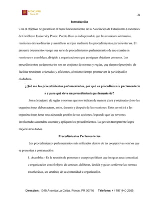 21
Dirección: 1015 Avenida La Ceiba, Ponce, PR 00716 Teléfono: +1 787-840-2955
Introducción
Con el objetivo de garantizar el buen funcionamiento de la Asociación de Estudiantes Doctorales
de Caribbean University Ponce, Puerto Rico es indispensable que las reuniones ordinarias,
reuniones extraordinarias y asambleas se rijan mediante los procedimientos parlamentarios. El
presente documento recoge una serie de procedimientos parlamentarios de uso común en
reuniones o asambleas, dirigido a organizaciones que persiguen objetivos comunes. Los
procedimientos parlamentarios son un conjunto de normas y reglas, que tienen el propósito de
facilitar reuniones ordenadas y eficientes, al mismo tiempo promueven la participación
ciudadana.
¿Qué son los procedimientos parlamentarios, por qué un procedimiento parlamentario
n y para qué sirve un procedimiento parlamentario?
Son el conjunto de reglas o normas que nos indican de manera clara y ordenada cómo las
organizaciones deben actuar, antes, durante y después de las reuniones. Esto permitirá a las
organizaciones tener una adecuada gestión de sus acciones, logrando que las personas
involucradas acuerden, asuman y apliquen los procedimientos. La gestión transparente logra
mejores resultados.
Procedimientos Parlamentarios
Los procedimientos parlamentarios más utilizados dentro de las cooperativas son los que
se presentan a continuación:
1. Asamblea - Es la reunión de personas o cuerpos políticos que integran una comunidad
u organización con el objeto de conocer, deliberar, decidir y guiar conforme las normas
establecidas, los destinos de su comunidad u organización.
 