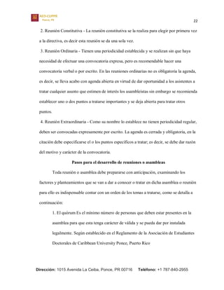 22
Dirección: 1015 Avenida La Ceiba, Ponce, PR 00716 Teléfono: +1 787-840-2955
2. Reunión Constitutiva - La reunión constitutiva se la realiza para elegir por primera vez
a la directiva, es decir esta reunión se da una sola vez.
3. Reunión Ordinaria - Tienen una periodicidad establecida y se realizan sin que haya
necesidad de efectuar una convocatoria expresa, pero es recomendable hacer una
convocatoria verbal o por escrito. En las reuniones ordinarias no es obligatoria la agenda,
es decir, se lleva acabo con agenda abierta en virtud de dar oportunidad a los asistentes a
tratar cualquier asunto que estimen de interés los asambleístas sin embargo se recomienda
establecer uno o dos puntos a tratarse importantes y se deja abierta para tratar otros
puntos.
4. Reunión Extraordinaria - Como su nombre lo establece no tienen periodicidad regular,
deben ser convocadas expresamente por escrito. La agenda es cerrada y obligatoria, en la
citación debe especificarse el o los puntos específicos a tratar; es decir, se debe dar razón
del motivo y carácter de la convocatoria.
Pasos para el desarrollo de reuniones o asambleas
Toda reunión o asamblea debe prepararse con anticipación, examinando los
factores y planteamientos que se van a dar a conocer o tratar en dicha asamblea o reunión
para ello es indispensable contar con un orden de los temas a tratarse, como se detalla a
continuación:
1. El quórum Es el mínimo número de personas que deben estar presentes en la
asamblea para que esta tenga carácter de válida y se pueda dar por instalada
legalmente. Según establecido en el Reglamento de la Asociación de Estudiantes
Doctorales de Caribbean University Ponce, Puerto Rico
 