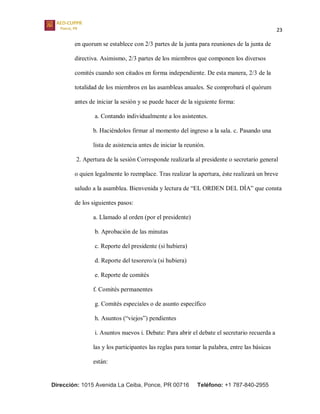 23
Dirección: 1015 Avenida La Ceiba, Ponce, PR 00716 Teléfono: +1 787-840-2955
en quorum se establece con 2/3 partes de la junta para reuniones de la junta de
directiva. Asimismo, 2/3 partes de los miembros que componen los diversos
comités cuando son citados en forma independiente. De esta manera, 2/3 de la
totalidad de los miembros en las asambleas anuales. Se comprobará el quórum
antes de iniciar la sesión y se puede hacer de la siguiente forma:
a. Contando individualmente a los asistentes.
b. Haciéndolos firmar al momento del ingreso a la sala. c. Pasando una
lista de asistencia antes de iniciar la reunión.
2. Apertura de la sesión Corresponde realizarla al presidente o secretario general
o quien legalmente lo reemplace. Tras realizar la apertura, éste realizará un breve
saludo a la asamblea. Bienvenida y lectura de “EL ORDEN DEL DÍA” que consta
de los siguientes pasos:
a. Llamado al orden (por el presidente)
b. Aprobación de las minutas
c. Reporte del presidente (si hubiera)
d. Reporte del tesorero/a (si hubiera)
e. Reporte de comités
f. Comités permanentes
g. Comités especiales o de asunto específico
h. Asuntos (“viejos”) pendientes
i. Asuntos nuevos i. Debate: Para abrir el debate el secretario recuerda a
las y los participantes las reglas para tomar la palabra, entre las básicas
están:
 